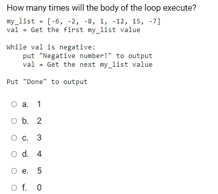 How many times will the body of the loop execute?
my_list = [-6, -2, -8, 1, -12, 15, -7]
val = Get the first my_list value
%3D
while val is negative:
put "Negative number!" to output
val = Get the next my_list value
Put "Done" to output
О а. 1
o b. 2
О с. 3
o d. 4
О е. 5
O f. 0
