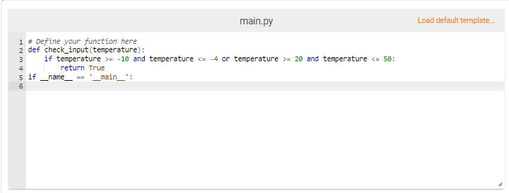 main.py
Load default template.
1 # Define your function here
2 def check_input (temperature):
if temperature >= -10 and temperature <= -4 or temperature >= 20 and temperature <= 50:
3
4
return True
5 if _name_ == '_main_':
