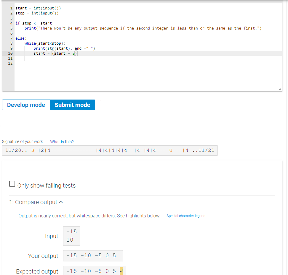 1 start = int(input())
2 stop = int(input())
3
4 if stop <= start:
print ("There won't be any output sequence if the second integer is less than or the same as the first.")
5
7 else:
while (start<stop):
print(str(start), end =" ")
start = (start + 5)
8
9
10
11
12
Develop mode
Submit mode
Signature of your work
What is this?
11/20.. s-|2|4-
| 4 |4|4|4|4--|4-|4|4--- U---|4 ..11/21
O only show failing tests
1: Compare output ^
Output is nearly correct; but whitespace differs. See highlights below.
Special character legend
-15
Input
10
Your output
-15 -10 -5 0 5
Expected output
-15 -10 -5 0 5 4
