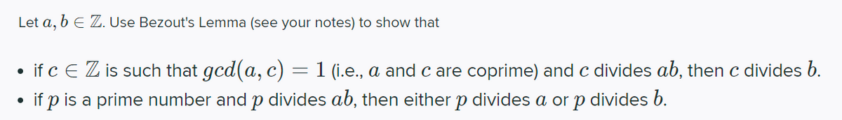 Let a, b E Z. Use Bezout's Lemma (see your notes) to show that
• if c E Z is such that gcd(a, c)
if p is a prime number and p divides ab, then either p divides a or p divides b.
1 (i.e., a and c are coprime) and c divides ab, then c divides b.
