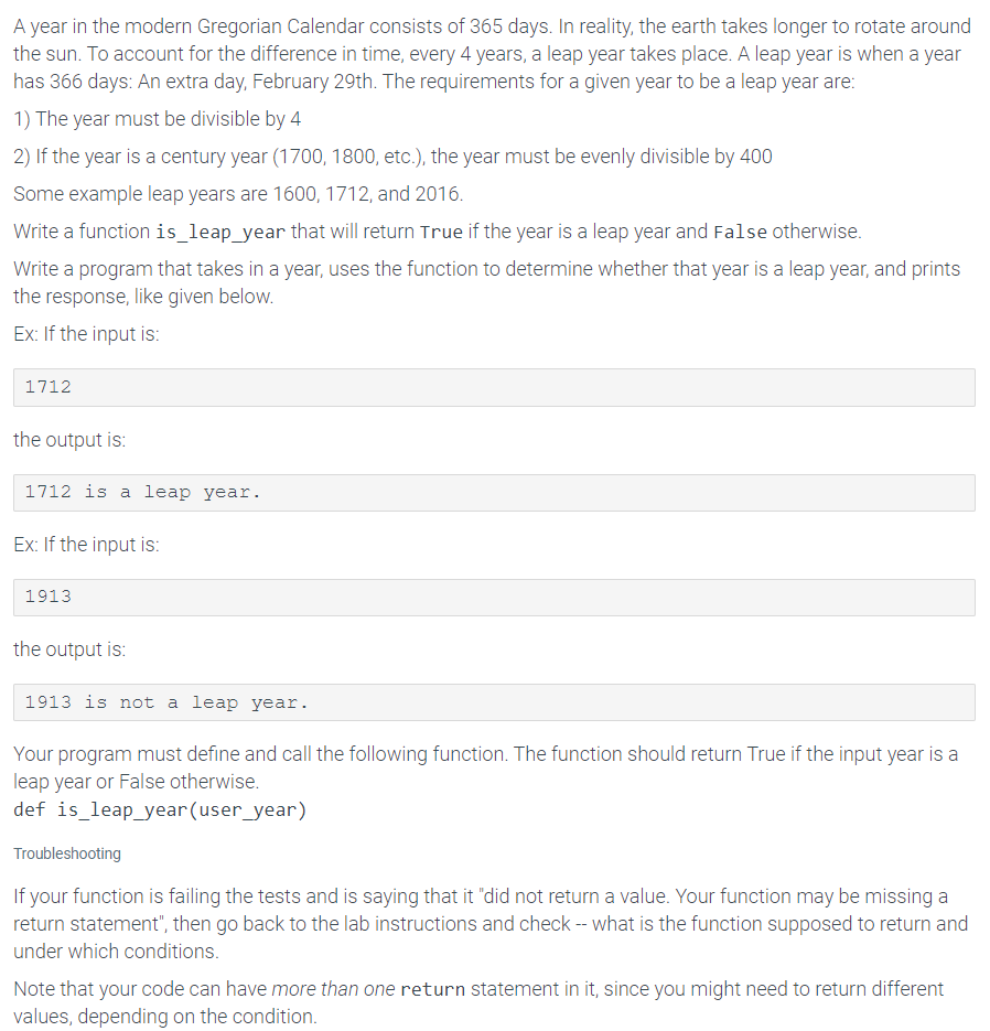 A year in the modern Gregorian Calendar consists of 365 days. In reality, the earth takes longer to rotate around
the sun. To account for the difference in time, every 4 years, a leap year takes place. A leap year is when a year
has 366 days: An extra day, February 29th. The requirements for a given year to be a leap year are:
1) The year must be divisible by 4
2) If the year is a century year (1700, 1800, etc.), the year must be evenly divisible by 400
Some example leap years are 1600, 1712, and 2016.
Write a function is_leap_year that will return True if the year is a leap year and False otherwise.
Write a program that takes in a year, uses the function to determine whether that year is a leap year, and prints
the response, like given below.
Ex: If the input is:
1712
the output is:
1712 is a leap year.
Ex: If the input is:
1913
the output is:
1913 is not a leap year.
Your program must define and call the following function. The function should return True if the input year is a
leap year or False otherwise.
def is_leap_year(user_year)
Troubleshooting
If your function is failing the tests and is saying that it "did not return a value. Your function may be missing a
return statement", then go back to the lab instructions and check -- what is the function supposed to return and
under which conditions.
Note that your code can have more than one return statement in it, since you might need to return different
values, depending on the condition.
