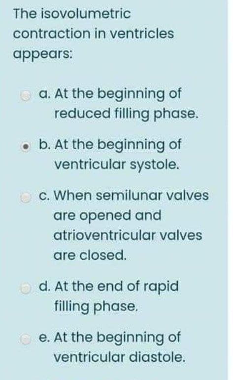 The isovolumetric
contraction in ventricles
appears:
a. At the beginning of
reduced filling phase.
• b. At the beginning of
ventricular systole.
O c. When semilunar valves
are opened and
atrioventricular valves
are closed.
O d. At the end of rapid
filling phase.
O e. At the beginning of
ventricular diastole.
