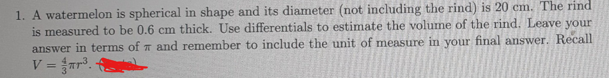 1. A watermelon is spherical in shape and its diameter (not including the rind) is 20 cm. The rind
is measured to be 0.6 cm thick. Use differentials to estimate the volume of the rind. Leave your
answer in terms of and remember to include the unit of measure in your final answer. Recall
V = ³.