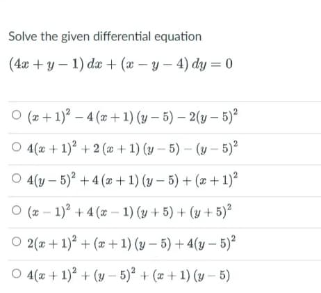 Solve the given differential equation
(4x + y - 1) dx + (x-y-4) dy = 0
O (x + 1)² - 4(x + 1)(y-5)-2(y-5)²
O 4(x + 1)² + 2(x + 1)(y-5)-(y-5)²
O 4(y 5)² + 4(x + 1) (y - 5) + (x + 1)²
O(x-1)² + 4(x-1) (y + 5) + (y + 5)²
O 2(x + 1)² + (x + 1)(y-5)+4(y – 5)²
O 4(x + 1)² + (y-5)² + (x + 1)(y-5)