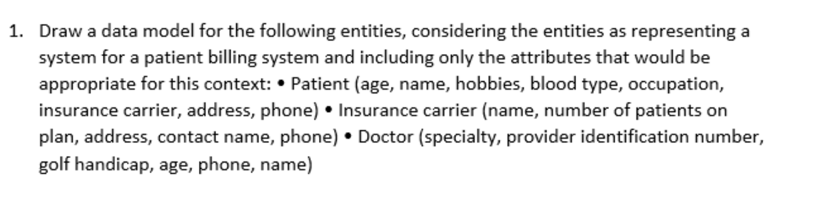 1. Draw a data model for the following entities, considering the entities as representing a
system for a patient billing system and including only the attributes that would be
appropriate for this context: • Patient (age, name, hobbies, blood type, occupation,
insurance carrier, address, phone). Insurance carrier (name, number of patients on
plan, address, contact name, phone). Doctor (specialty, provider identification number,
golf handicap, age, phone, name)