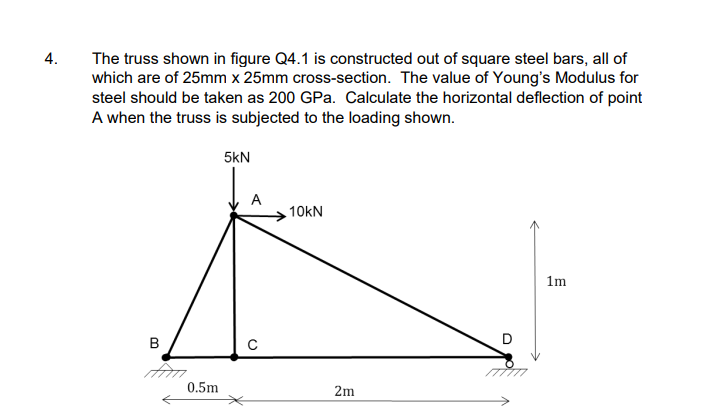 4.
The truss shown in figure Q4.1 is constructed out of square steel bars, all of
which are of 25mm x 25mm cross-section. The value of Young's Modulus for
steel should be taken as 200 GPa. Calculate the horizontal deflection of point
A when the truss is subjected to the loading shown.
B
0.5m
5kN
A
с
10kN
2m
D
1m