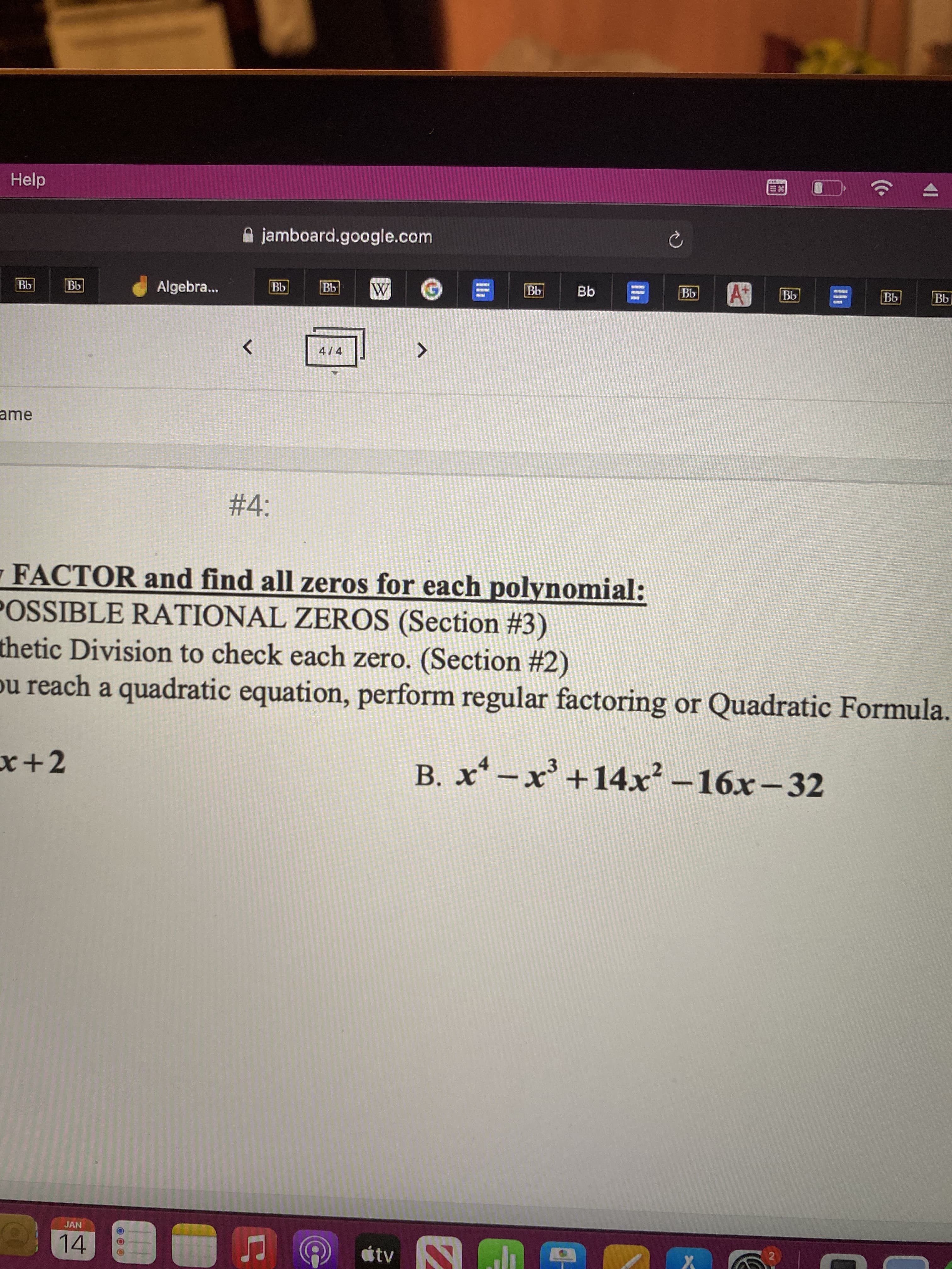 Help
jamboard.google.com
Algebra.
4/4
ame
%234:
FACTOR and find all zeros for each polynomial:
POSSIBLE RATIONAL ZEROS (Section #3)
thetic Division to check each zero. (Section #2)
ou reach a quadratic equation, perform regular factoring or Quadratic Formula.
x+2
B. x* –x' +14x –16x-32
JAN
étv
