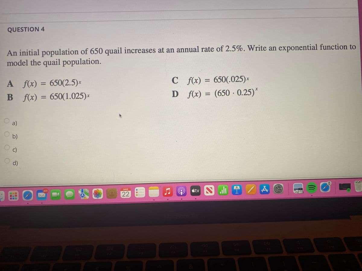 QUESTION 4
An initial population of 650 quail increases at an annual rate of 2.5%. Write an exponential function to
model the quail population.
A f(x) = 650(2.5)×
B f(x) = 650(1.025)*
C fx) = 650(.025)*
(650 - 0.25)*
%3D
D f(x) =
%3D
a)
b)
c)
d)
étv S
al 2 A
MAR
431
MacBook
DD
888
F10
F6
F7
F8
F4
F5
