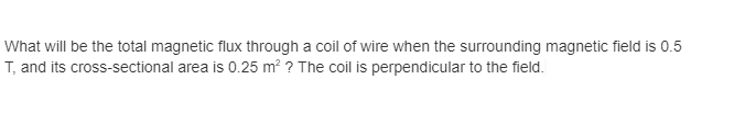 What will be the total magnetic flux through a coil of wire when the surrounding magnetic field is 0.5
T, and its cross-sectional area is 0.25 m? ? The coil is perpendicular to the field.
