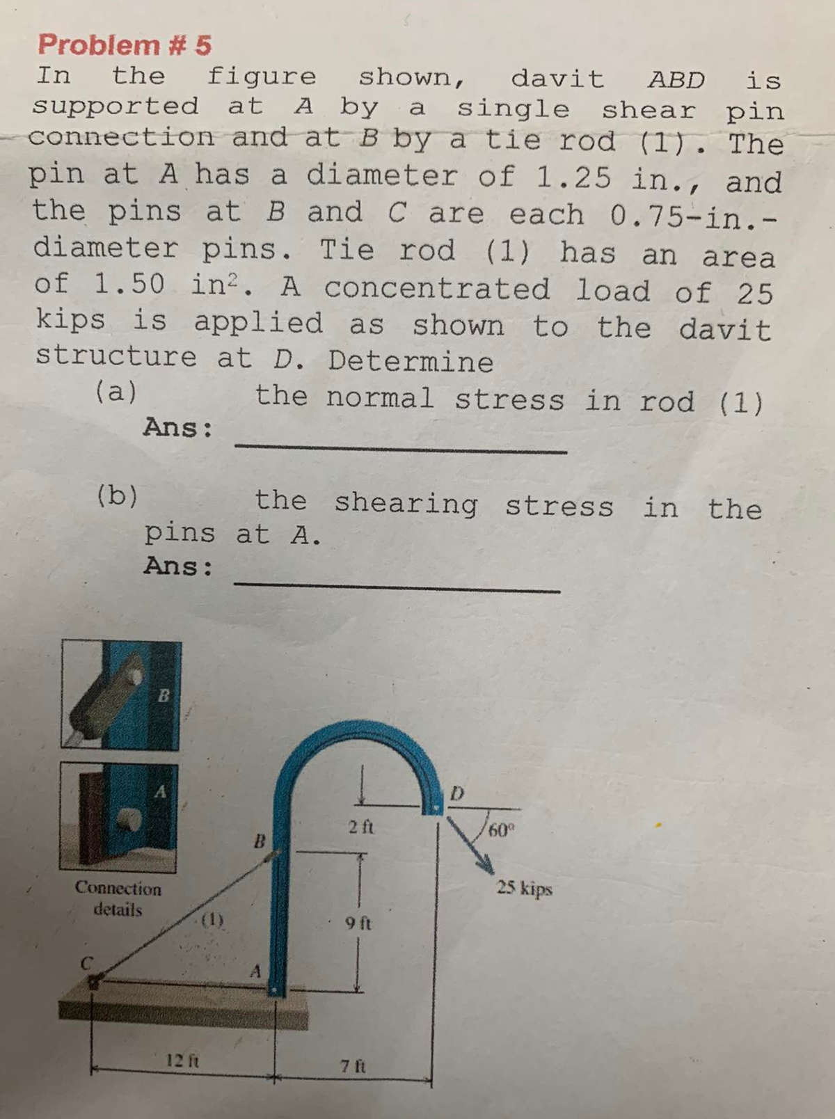 Problem # 5
In the figure shown, davit ABD is
supported at A by a single shear pin
connection and at B by a tie rod (1). The
pin at A has a diameter of 1.25 in., and
the pins at B and C are each 0.75-in.-
diameter pins. Tie rod (1) has an area
of 1.50 in². A concentrated load of 25
kips is applied as shown to the davit
structure at D. Determine
(a)
the normal stress in rod (1)
(b)
Ans:
pins at A.
Ans:
B
Connection
details
the shearing stress in the
12 ft
2 ft
9 ft
7 ft
D
/60⁰
25 kips