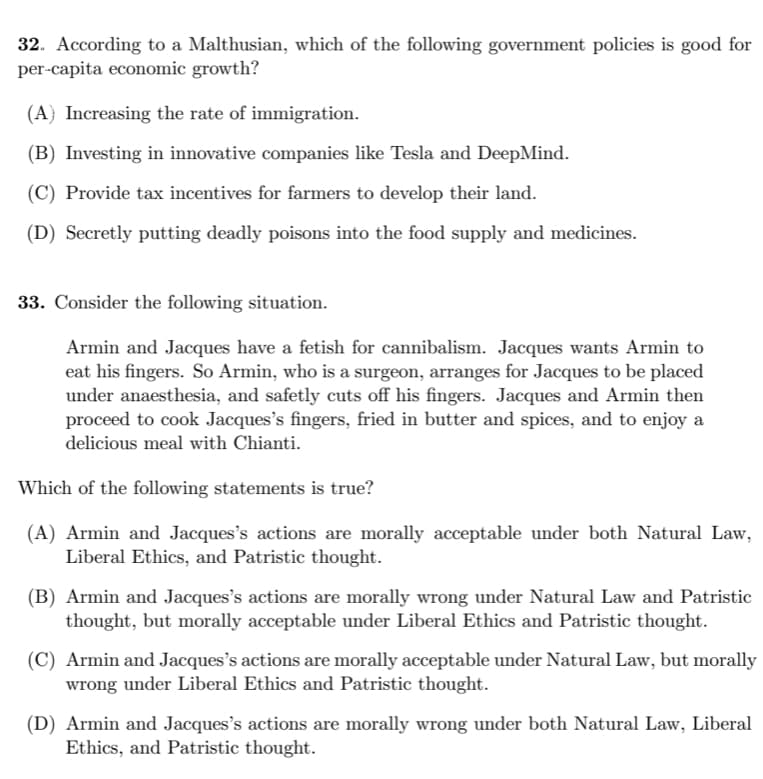 32. According to a Malthusian, which of the following government policies is good for
per-capita economic growth?
(A} Increasing the rate of immigration.
(B) Investing in innovative companies like Tesla and DeepMind.
(C) Provide tax incentives for farmers to develop their land.
(D) Secretly putting deadly poisons into the food supply and medicines.
33. Consider the following situation.
Armin and Jacques have a fetish for cannibalism. Jacques wants Armin to
eat his fingers. So Armin, who is a surgeon, arranges for Jacques to be placed
under anaesthesia, and safetly cuts off his fingers. Jacques and Armin then
proceed to cook Jacques's fingers, fried in butter and spices, and to enjoy a
delicious meal with Chianti.
Which of the following statements is true?
(A) Armin and Jacques's actions are morally acceptable under both Natural Law,
Liberal Ethics, and Patristic thought.
(B) Armin and Jacques's actions are morally wrong under Natural Law and Patristic
thought, but morally acceptable under Liberal Ethics and Patristic thought.
(C) Armin and Jacques's actions are morally acceptable under Natural Law, but morally
wrong under Liberal Ethics and Patristic thought.
(D) Armin and Jacques's actions are morally wrong under both Natural Law, Liberal
Ethics, and Patristic thought.
