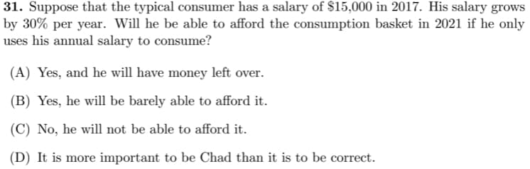 31. Suppose that the typical consumer has a salary of $15,000 in 2017. His salary grows
by 30% per year. Will he be able to afford the consumption basket in 2021 if he only
uses his annual salary to consume?
(A) Yes, and he will have money left over.
(B) Yes, he will be barely able to afford it.
(C) No, he will not be able to afford it.
(D) It is more important to be Chad than it is to be correct.
