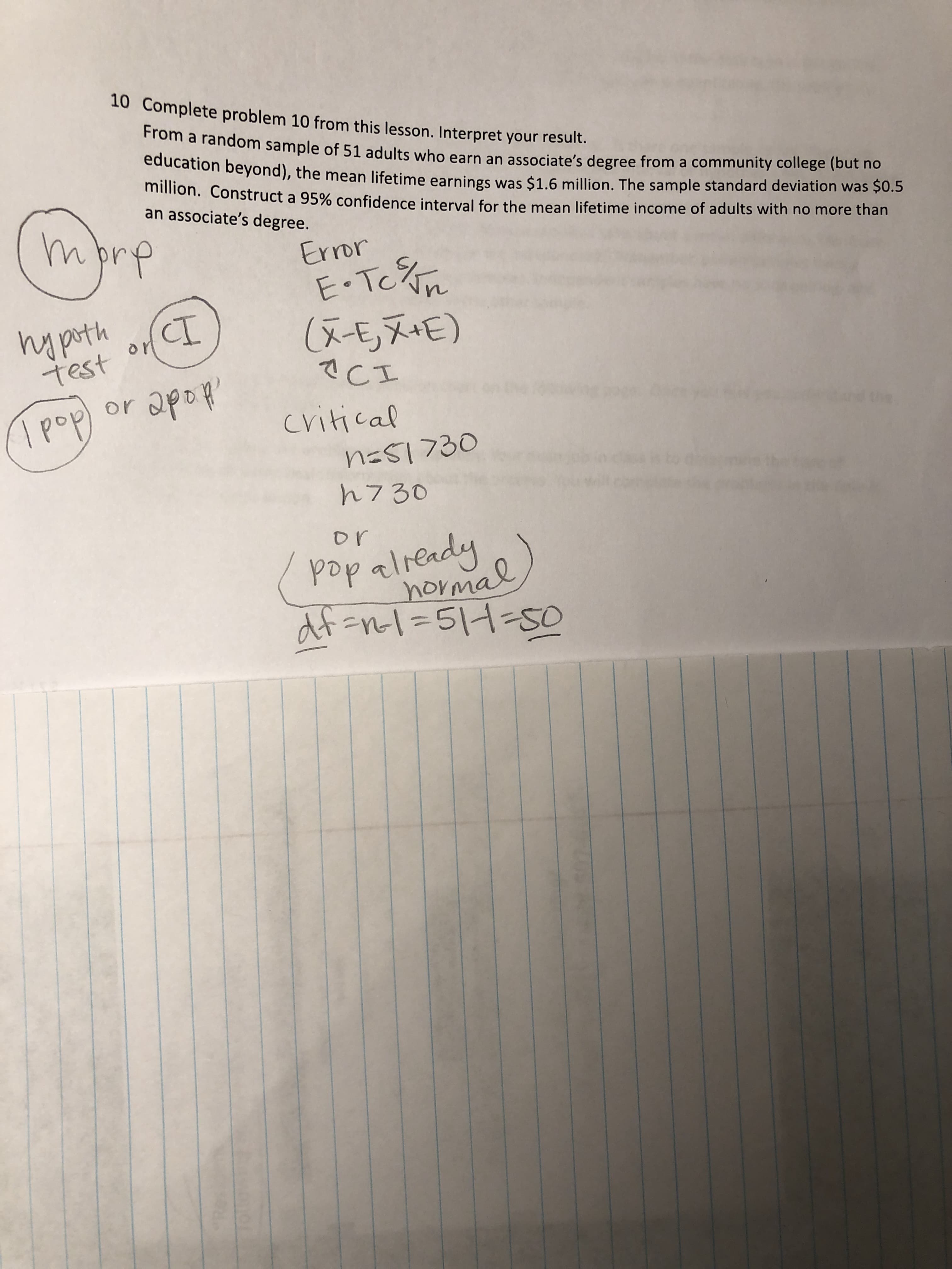 Complete problem 10 from this lesson. Interpret your result.
From a random sample of 51 adults who earn an associate's degree from a community college (but no
education beyond), the mean lifetime earnings was $1.6 million. The sample standard deviation was $0.S
millon. Construct a 95% confidence interval for the mean lifetime income of adults with no more than
an associate's degree.
