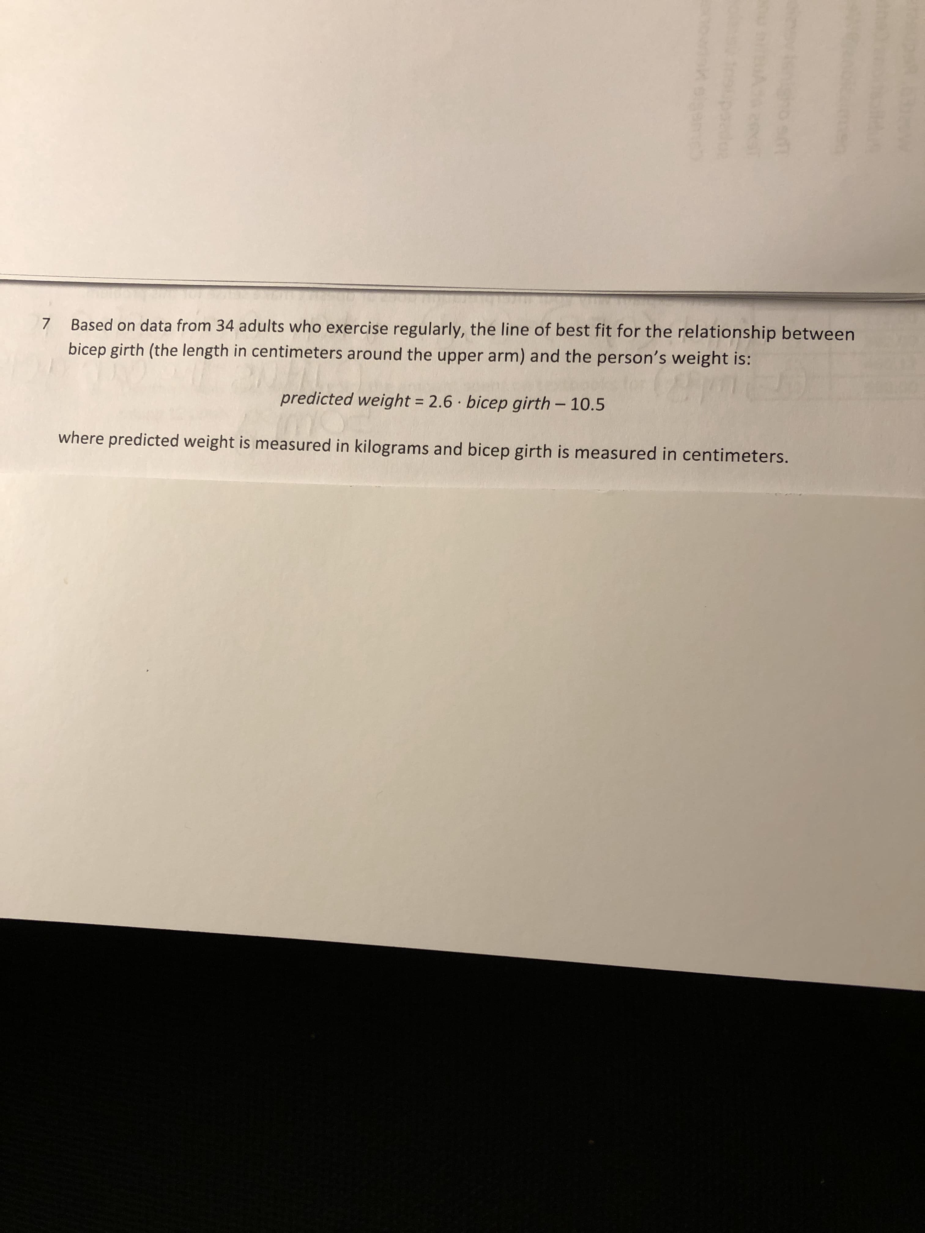 **Relationship Between Bicep Girth and Weight: A Statistical Analysis**

Based on data from 34 adults who exercise regularly, the line of best fit for the relationship between bicep girth (the length in centimeters around the upper arm) and the person's weight is:

\[ \text{predicted weight} = 2.6 \cdot \text{bicep girth} - 10.5 \]

where predicted weight is measured in kilograms and bicep girth is measured in centimeters.

This linear equation suggests that for each additional centimeter increase in bicep girth, the weight of the person is predicted to increase by 2.6 kilograms. Additionally, the equation intercepts the y-axis at -10.5, which is of less practical significance, as negative weights are not feasible, yet it represents the point where the line crosses the axis when the bicep girth is zero. 

This type of linear regression analysis is valuable in understanding the correlation between different physical measurements and can be useful in fields like fitness training, health assessment, and physical education.