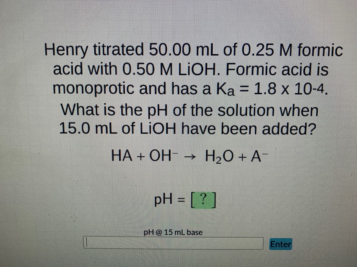 Henry titrated 50.00 mL of 0.25 M formic
acid with 0.50 M LIOH. Formic acid is
monoprotic and has a Ka = 1.8 x 10-4.
What is the pH of the solution when
15.0 mL of LiOH have been added?
HA + OH-
→ H₂O + A-
pH = [?]
pH @ 15 mL base
Enter