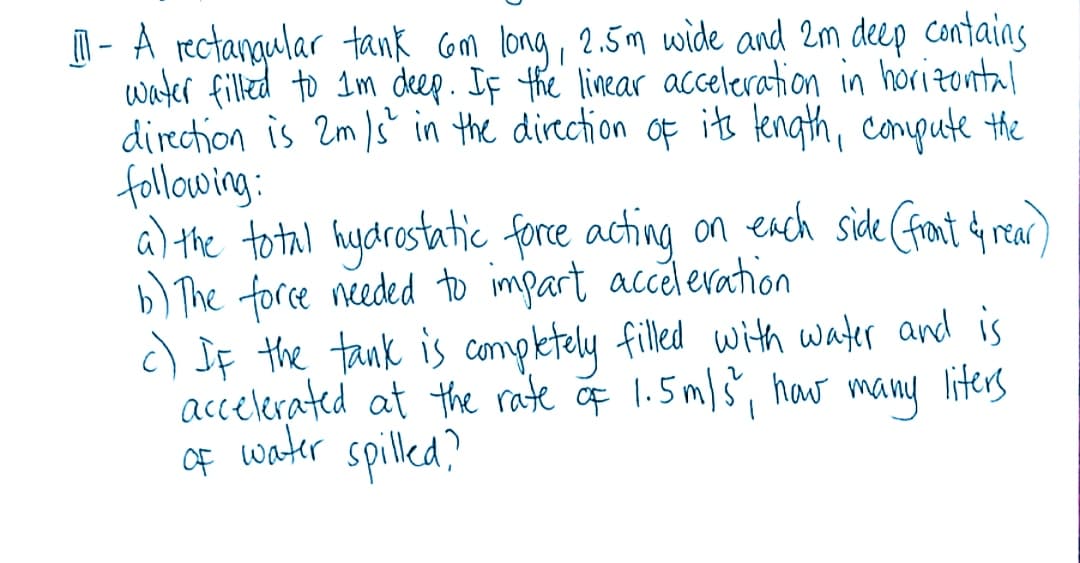 | - A rectangular tank om long, 2.5m wide and 2m deep contains
water filled to 1m deep. If the linear acceleration in horizontal
direction is 2m )s in the direction of its tength, conpute the
following:
a) the to tal hydrostatic force acting on ench side (front rear
b) The force needed to impart acceleration
c) JF the tank is completely filled with water and is
accelerated at the rate f 1.5m/š, haw many liters
water spilled?
