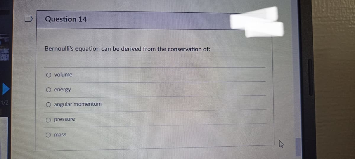 1/2
Question 14
Bernoulli's equation can be derived from the conservation of:
O volume
O energy
O angular momentum
O pressure
O mass