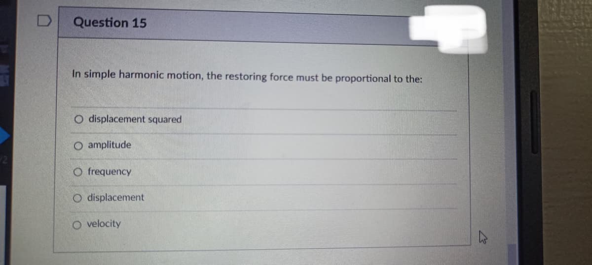 Question 15
In simple harmonic motion, the restoring force must be proportional to the:
O displacement squared
O amplitude
O frequency
O displacement
O velocity