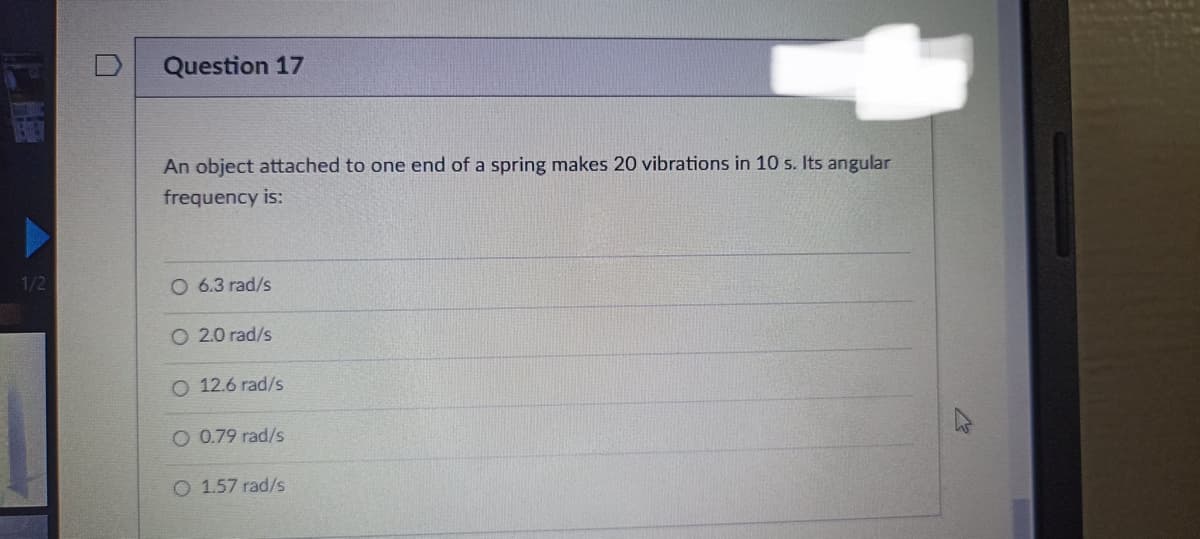 1/2
Question 17
An object attached to one end of a spring makes 20 vibrations in 10 s. Its angular
frequency is:
O 6.3 rad/s
2.0 rad/s
O 12.6 rad/s
O 0.79 rad/s
O 1.57 rad/s