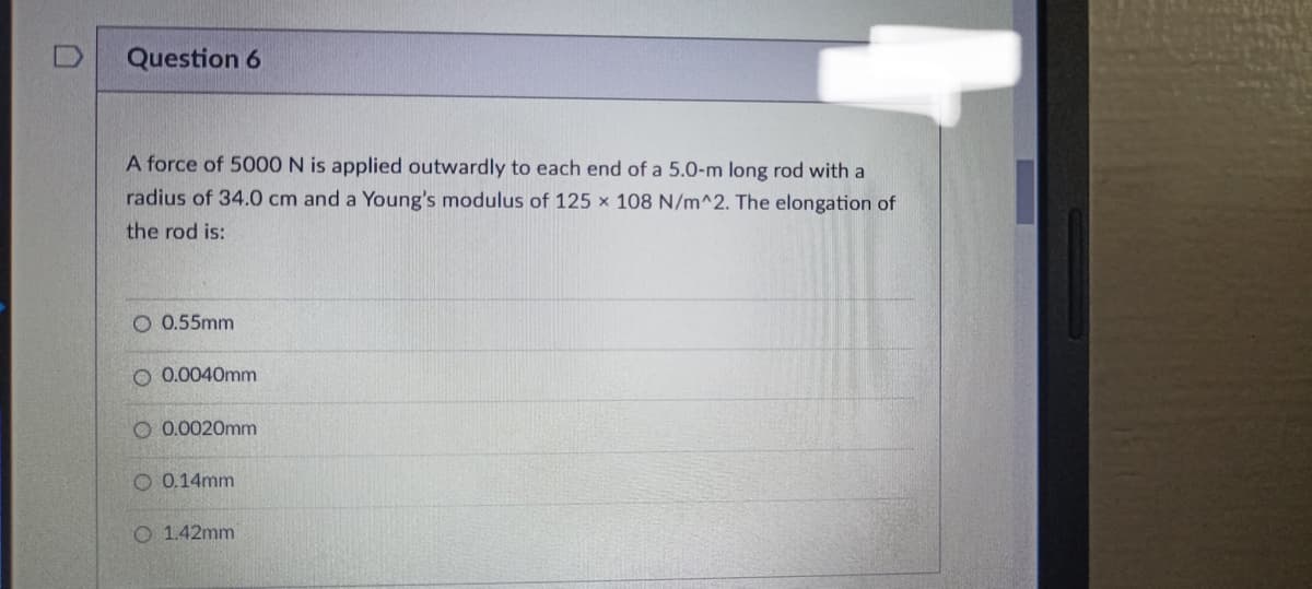 Question 6
A force of 5000 N is applied outwardly to each end of a 5.0-m long rod with a
radius of 34.0 cm and a Young's modulus of 125 x 108 N/m^2. The elongation of
the rod is:
O 0.55mm
O 0.0040mm
O 0.0020mm
0.14mm
O 1.42mm