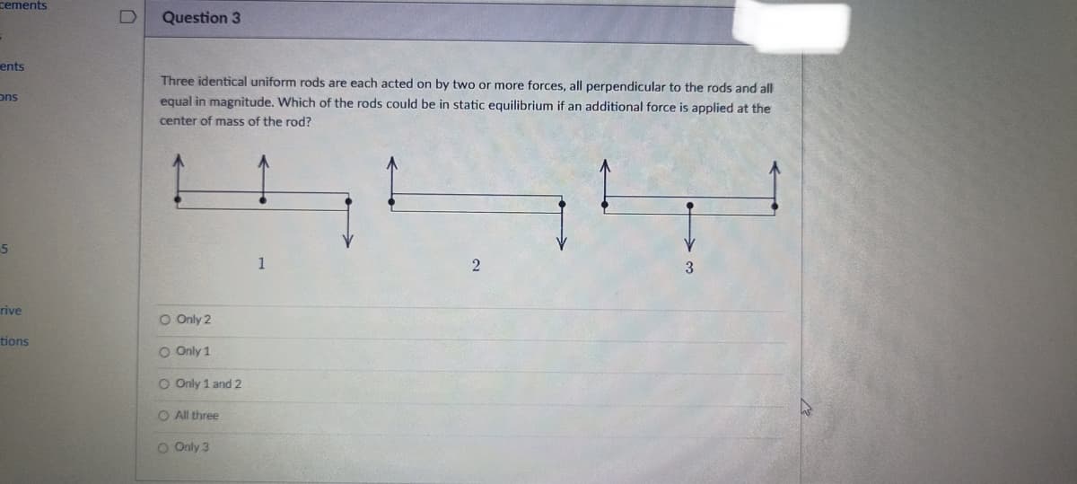 cements
ents
ons
5
rive
tions
Question 3
Three identical uniform rods are each acted on by two or more forces, all perpendicular to the rods and all
equal in magnitude. Which of the rods could be in static equilibrium if an additional force is applied at the
center of mass of the rod?
1
2
3
O Only 2
O Only 1
O Only 1 and 2
I three
O Only 3