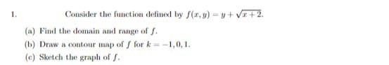 Consider the function defined by f(x, y) = y + √x+2.
(a) Find the domain and range of f.
(b) Draw a contour map of f for k=-1,0,1.
(c) Sketch the graph of J.