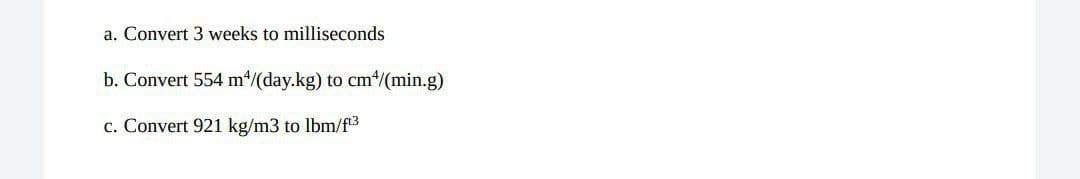 a. Convert 3 weeks to milliseconds
b. Convert 554 m*/(day.kg) to cm*/(min.g)
c. Convert 921 kg/m3 to lbm/f3
