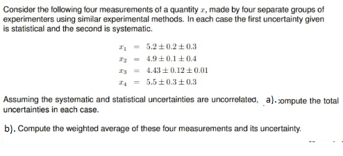 Consider the following four measurements of a quantity r, made by four separate groups of
experimenters using similar experimental methods. In each case the first uncertainty given
is statistical and the second is systematic.
- 5.2 +0.2±0.3
ra - 4.9 +0.1±0.4
4.43 0.12 +0.01
. - 5.5 ±0.3+0.3
Assuming the systematic and statistical uncertainties are uncorrelated, a). sompute the total
uncertainties in each case.
b). Compute the weighted average of these four measurements and its uncertainty.
