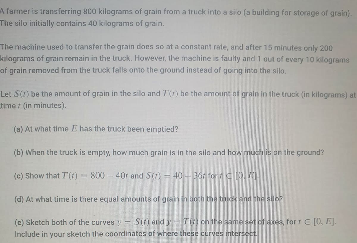 A farmer is transferring 800 kilograms of grain from a truck into a silo (a building for storage of grain).
The silo initially contains 40 kilograms of grain.
The machine used to transfer the grain does so at a constant rate, and after 15 minutes only 200
kilograms of grain remain in the truck. However, the machine is faulty and 1 out of every 10 kilograms
of grain removed from the truck falls onto the ground instead of going into the silo.
Let S(t) be the amount of grain in the silo and T(t) be the amount of grain in the truck (in kilograms) at
time t (in minutes).
(a) At what time E has the truck been emptied?
(b) When the truck is empty, how much grain is in the silo and how much is on the ground?
(c) Show that T(t) = 800 - 40t and S(t) = 40 + 36t for t = [0, E1.
(d) At what time is there equal amounts of grain in both the truck and the silo?
(e) Sketch both of the curves y = S(t) and y = T(t) on the same set of axes, for t = [0, E].
Include in your sketch the coordinates of where these curves intersect.