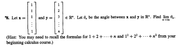 1
*8. Let x =| 1 and y =
3 |e R". Let O, be the angle between x and y in R". Find lim 0,.
(Hint: You may need to recall the formulas for 1+2+...+n and 12 + 22 + ..+n² from your
beginning calculus course.)
