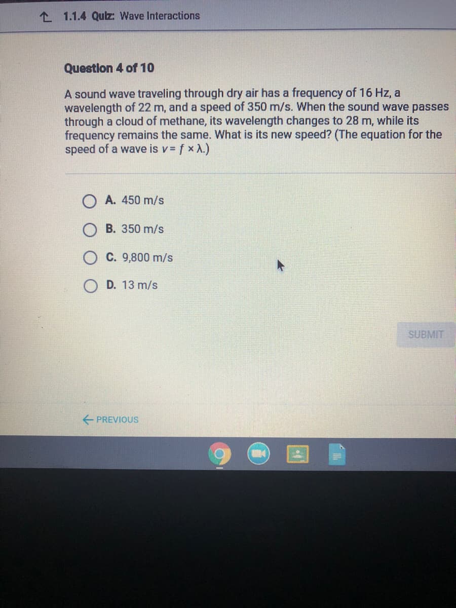 L 1.1.4 Quz: Wave Interactions
Questlon 4 of 10
A sound wave traveling through dry air has a frequency of 16 Hz, a
wavelength of 22 m, and a speed of 350 m/s. When the sound wave passes
through a cloud of methane, its wavelength changes to 28 m, while its
frequency remains the same. What is its new speed? (The equation for the
speed of a wave is v = f x X.)
A. 450 m/s
B. 350 m/s
C. 9,800 m/s
D. 13 m/s
SUBMIT
E PREVIOUS
