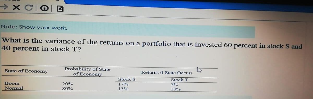 > X C|®| D
Note: Show your work.
What is the variance of the returns on a portfolio that is invested 60 percent in stock S and
40 percent in stock T?
Probability of State
of Economy
State of Economy
Returns if State Occurs
Stock S
Stock T
Boom
Normal
20%
17%
7%
10%
80%
13%
