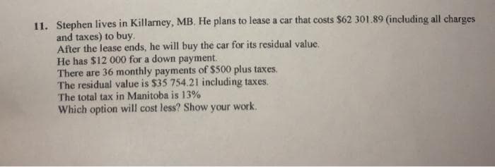 11. Stephen lives in Killarney, MB. He plans to lease a car that costs $62 301.89 (including all charges
and taxes) to buy.
After the lease ends, he will buy the car for its residual value.
He has $12 000 for a down payment.
There are 36 monthly payments of $500 plus taxes.
The residual value is $35 754.21 including taxes.
The total tax in Manitoba is 13%
Which option will cost less? Show your work.
