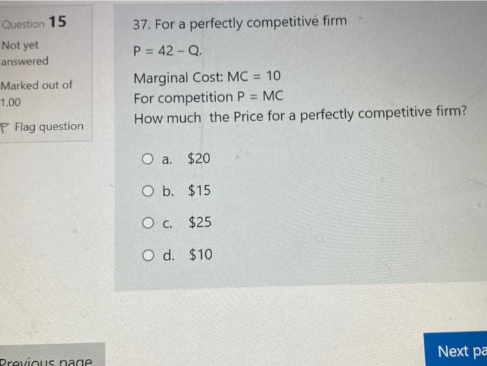 Question 15
37. For a perfectly competitivé firm
Not yet
P = 42 - Q.
answered
Marginal Cost: MC = 10
Marked out of
For competition P = MC
How much the Price for a perfectly competitive firm?
1.00
P Flag question
O a. $20
O b. $15
O c. $25
O d. $10
Next pa
Drevinus nage
