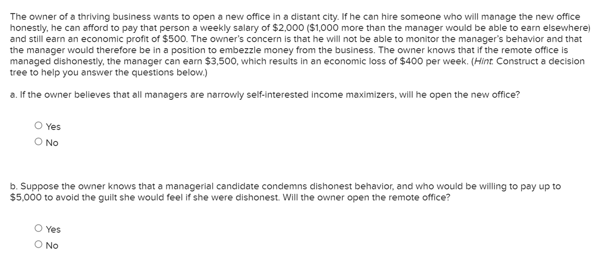 The owner of a thriving business wants to open a new office in a distant city. If he can hire someone who will manage the new office
honestly, he can afford to pay that person a weekly salary of $2,000 ($1,000 more than the manager would be able to earn elsewhere)
and still earn an economic profit of $500. The owner's concern is that he will not be able to monitor the manager's behavior and that
the manager would therefore be in a position to embezzle money from the business. The owner knows that if the remote office is
managed dishonestly, the manager can earn $3,500, which results in an economic loss of $400 per week. (Hint. Construct a decision
tree to help you answer the questions below.)
a. If the owner believes that all managers are narrowly self-interested income maximizers, will he open the new office?
O Yes
O No
b. Suppose the owner knows that a managerial candidate condemns dishonest behavior, and who would be willing to pay up to
$5,000 to avoid the guilt she would feel if she were dishonest. Will the owner open the remote office?
O Yes
O No
