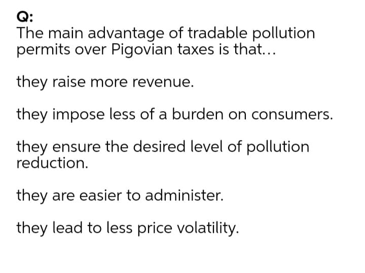 Q:
The main advantage of tradable pollution
permits over Pigovian taxes is that...
they raise more revenue.
they impose less of a burden on consumers.
they ensure the desired level of pollution
reduction.
they are easier to administer.
they lead to less price volatility.
