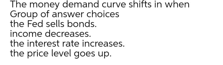 The money demand curve shifts in when
Group of answer choices
the Fed sells bonds.
income decreases.
the interest rate increases.
the price level goes up.
