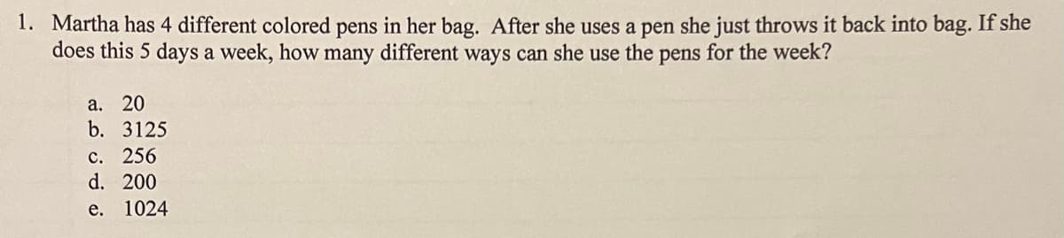 **Problem:**

Martha has 4 different colored pens in her bag. After she uses a pen, she just throws it back into the bag. If she does this 5 days a week, how many different ways can she use the pens for the week?

a. 20  
b. 3125  
c. 256  
d. 200  
e. 1024  

**Explanation:**

Since Martha throws each pen back into the bag after use, each day's choice of pen does not affect the others. There are 4 choices of pens each day and she uses a pen for 5 days, making it a question of calculating the number of combinations with replacement.

This means that for each day she has 4 independent choices, leading to a total of \(4^5\) different combinations.

Calculate \(4^5\):
\[4 \times 4 \times 4 \times 4 \times 4 = 1024\]

Therefore, the correct answer is:
e. 1024