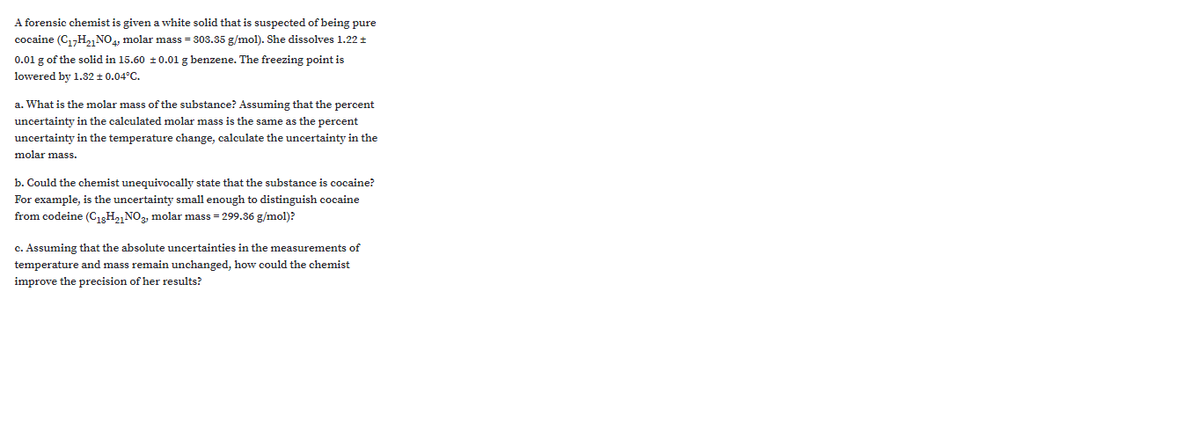 A forensic chemist is given a white solid that is suspected of being pure
cocaine (C1,H2,NO4, molar mass = 303.35 g/mol). She dissolves 1.22 +
0.01 g of the solid in 15.60 ±0.01 g benzene. The freezing point is
lowered by 1.32 + 0.04°C.
a. What is the molar mass of the substance? Assuming that the percent
uncertainty in the calculated molar mass is the same as the percent
uncertainty in the temperature change, calculate the uncertainty in the
molar mass.
b. Could the chemist unequivocally state that the substance is cocaine?
For example, is the uncertainty small enough to distinguish cocaine
from codeine (C13H,, NO, molar mass = 299.36 g/mol)?
c. Assuming that the absolute uncertainties in the measurements of
temperature and mass remain unchanged, how could the chemist
improve the precision of her results?
