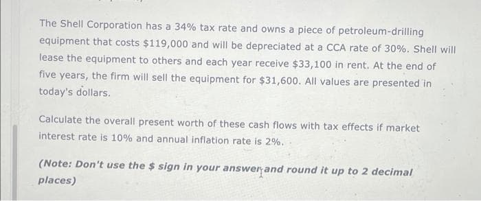 The Shell Corporation has a 34% tax rate and owns a piece of petroleum-drilling
equipment that costs $119,000 and will be depreciated at a CCA rate of 30%. Shell will
lease the equipment to others and each year receive $33,100 in rent. At the end of
five years, the firm will sell the equipment for $31,600. All values are presented in
today's dollars.
Calculate the overall present worth of these cash flows with tax effects if market
interest rate is 10% and annual inflation rate is 2%.
(Note: Don't use the $ sign in your answer and round it up to 2 decimal
places)