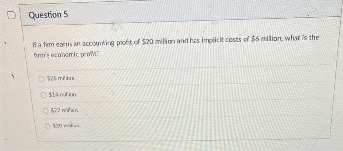 Question 5
If a firm earns an accounting profit of $20 million and has implicit costs of $6 million, what is the
firm's economic profit?
$26 million.
O $14 million.
$22 million.
O $20 million.
