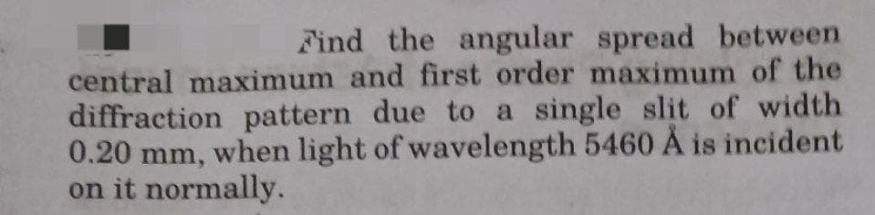 Find the angular spread between
central maximum and first order maximum of the
diffraction pattern due to a single slit of width
0.20 mm, when light of wavelength 5460 Å is incident
on it normally.
