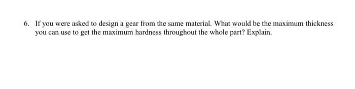 6. If you were asked to design a gear from the same material. What would be the maximum thickness
you can use to get the maximum hardness throughout the whole part? Explain.
