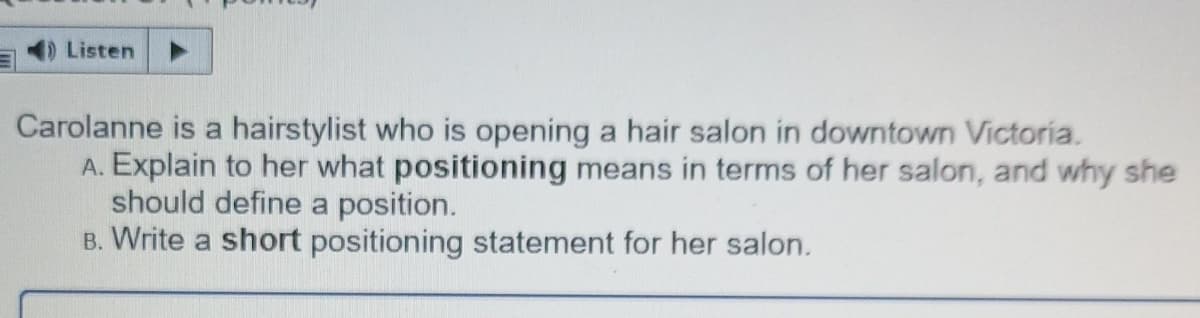 D Listen
Carolanne is a hairstylist who is opening a hair salon in downtown Victoria.
A. Explain to her what positioning means in terms of her salon, and why she
should define a position.
B. Write a short positioning statement for her salon.
