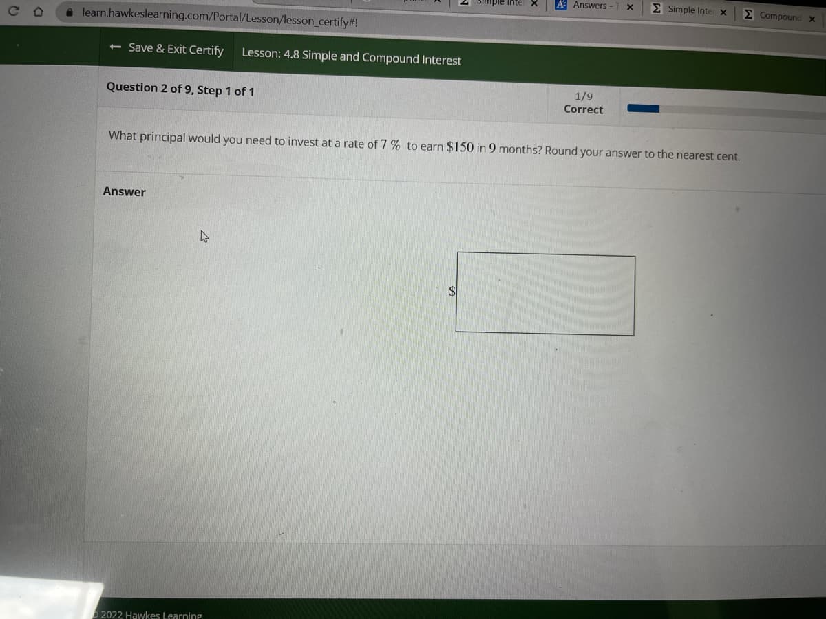 **Lesson: 4.8 Simple and Compound Interest**

**Question 2 of 9, Step 1 of 1**

---

**Problem Statement:**

What principal would you need to invest at a rate of 7% to earn $150 in 9 months? Round your answer to the nearest cent.

---

**Answer:**

_$_________________________________

---

**Explanation:**

In this problem, you are required to calculate the initial principal you would need to invest at a given interest rate to achieve a specified earning within a certain period. 

Here's how you can approach the problem:

1. **Identify known values:**
   - Interest earned (\(I\)): $150
   - Interest rate (\(r\)): 7% or 0.07 (as a decimal)
   - Time period (\(t\)): 9 months

2. **Convert the time period into years:**
   - Since the time should be in years for interest calculation, you need to divide 9 months by 12, resulting in 0.75 years.

3. **Use the Simple Interest Formula:**
   \[
   I = P \times r \times t
   \]
   where:
   - \(I\) is the interest earned,
   - \(P\) is the principal amount,
   - \(r\) is the annual interest rate,
   - \(t\) is the time period in years.

4. **Rearrange the formula to solve for \(P\):**
   \[
   P = \frac{I}{r \times t}
   \]

5. **Substitute the known values into the formula** to find the principal \(P\):
   \[
   P = \frac{150}{0.07 \times 0.75} = \frac{150}{0.0525}
   \]

6. **Compute** the value:
   \[
   P \approx 2857.14
   \]

Therefore, the principal you need to invest is approximately $2857.14.

---

**Progress Indicator:**

A horizontal bar at the top of the page indicates the progress. It shows that 1 question out of 9 has been correctly answered.

---

**Copyright Notice:**

© 2022 Hawkes Learning

---

This method allows you to understand the step-by-step approach to solving problems related to simple interest calculations. Happy learning!