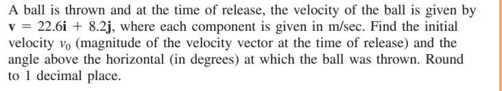 A ball is thrown and at the time of release, the velocity of the ball is given by
v = 22.6i + 8.2j, where each component is given in m/sec. Find the initial
velocity vo (magnitude of the velocity vector at the time of release) and the
angle above the horizontal (in degrees) at which the ball was thrown. Round
to 1 decimal place.
