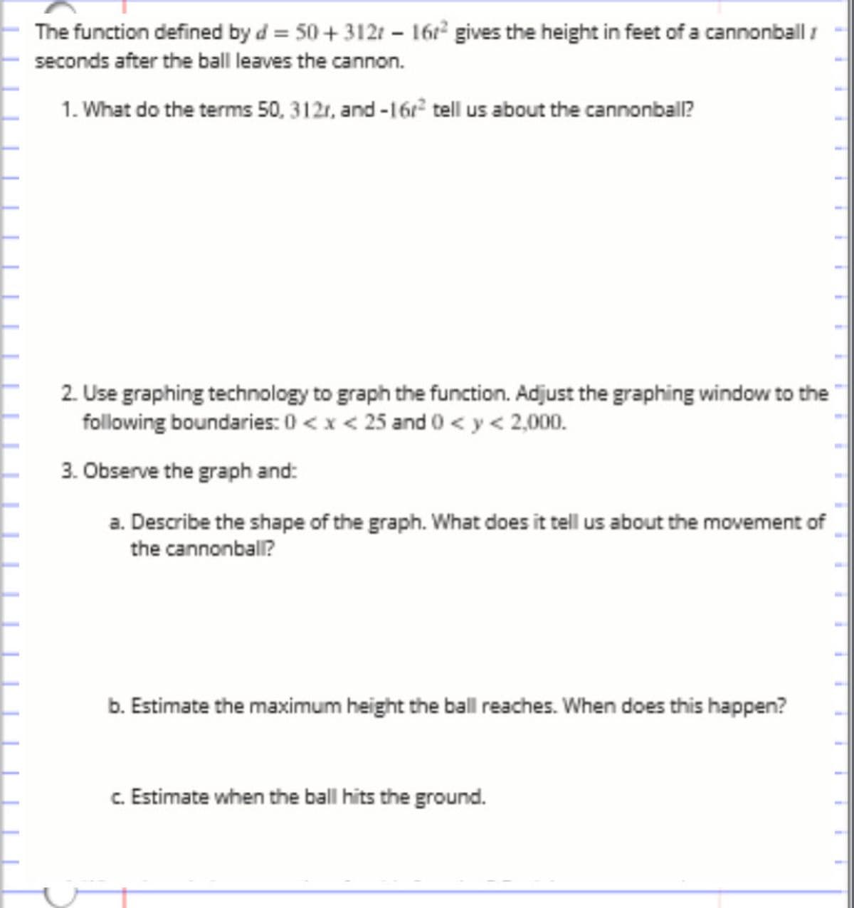 ## Understanding the Cannonball Trajectory

The function defined by \( d = 50 + 312t - 16t^2 \) gives the height in feet of a cannonball \( t \) seconds after the ball leaves the cannon.

### Exploration Questions:

1. **Analyzing the Function Terms**

   What do the terms 50, 312t, and \(-16t^2\) tell us about the cannonball?

2. **Graphing the Function**

   Use graphing technology to graph the function. Adjust the graphing window to the following boundaries: \( 0 < x < 25 \) and \( 0 < y < 2,000 \).

3. **Graph Analysis**

   - **a. Describe the shape of the graph.** What does it tell us about the movement of the cannonball?
   - **b. Estimate the maximum height the ball reaches.** When does this happen?
   - **c. Estimate when the ball hits the ground.**

### Diagram Explanation

The graph of the function should display a parabolic curve, indicating the vertical motion of the cannonball as it rises to a peak (maximum height) before descending back to the ground. The initial upward movement is demonstrated by the positive linear term \( 312t \), while the downward, concave shape of the parabola is determined by the negative quadratic term \(-16t^2\). Adjusting the graphing window ensures that the observation focuses on the relevant section of the trajectory.