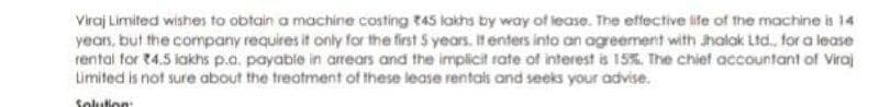 Viraj Limited wishes to obtain a machine costing t45 lakhs by way of lease. The eftfective life of the machine is 14
years, but the company requires it only for the first 5 years. It enters into an agreement with Jhalak Ltd., for a lease
rental for t4.5 lakhs p.o. payabie in arrears and the implicit rate of interest is 15%. The chief accountant of Viraj
Limited is not sure about the treatment of these lease rentali and seeks your advise.
Solution
