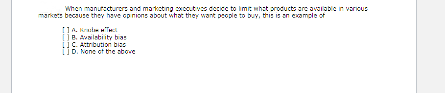 When manufacturers and marketing executives decide to limit what products are available in various
markets because they have opinions about what they want people to buy, this is an example of
[] A. Knobe effect
ii B. Availability bias
iic. Attribution bias
[] D. None of the above
