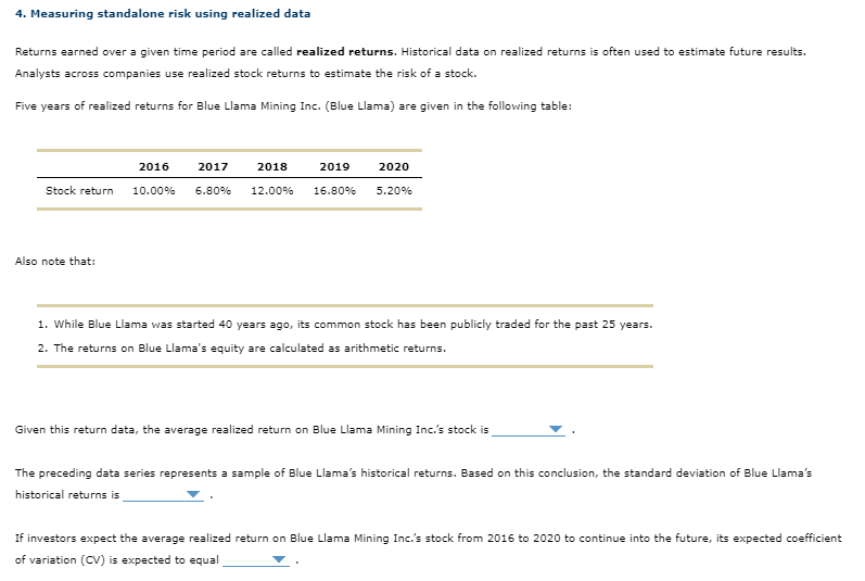 4. Measuring standalone risk using realized data
Returns earned over a given time period are called realized returns. Historical data on realized returns is often used to estimate future results.
Analysts across companies use realized stock returns to estimate the risk of a stock.
Five years of realized returns for Blue Llama Mining Inc. (Blue Llama) are given in the following table:
2016
2017
2018
2019
Stock return 10.00% 6.80% 12.00% 16.80%
Also note that:
2020
5.20%
1. While Blue Llama was started 40 years ago, its common stock has been publicly traded for the past 25 years.
2. The returns on Blue Llama's equity are calculated as arithmetic returns.
Given this return data, the average realized return on Blue Llama Mining Inc.'s stock is
The preceding data series represents a sample of Blue Llama's historical returns. Based on this conclusion, the standard deviation of Blue Llama's
historical returns is
If investors expect the average realized return on Blue Llama Mining Inc.'s stock from 2016 to 2020 to continue into the future, its expected coefficient
of variation (CV) is expected to equal